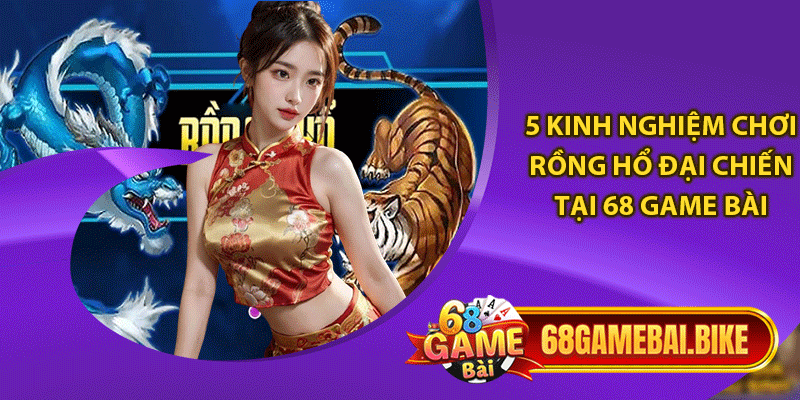 5 kinh nghiệm chơi rồng hổ đại chiến tại 68 game bài